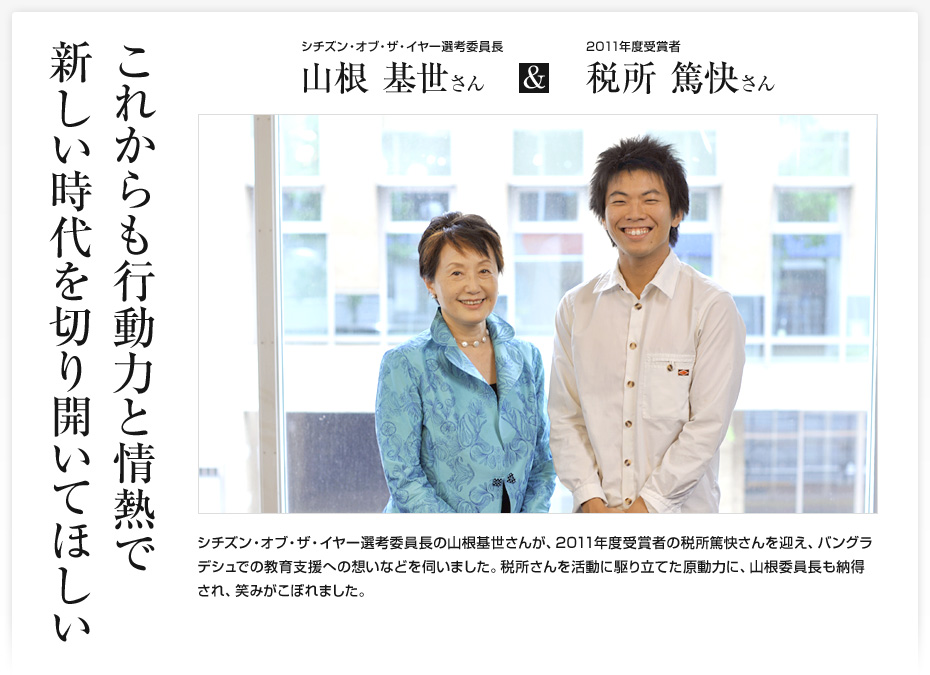 これからも行動力と情熱で新しい時代を切り開いてほしい/シチズン・オブ・ザ・イヤー選考委員長 山根基世さん & 2011年度受賞者 税所篤快さん/シチズン・オブ・ザ・イヤー選考委員長の山根基世さんが、2011年度受賞者の税所篤快さんを迎え、バングラデシュでの教育支援への想いなどを伺いました。税所さんを活動に駆り立てた原動力に、山根委員長も納得され、笑みがこぼれました。