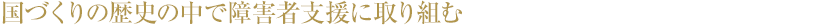 国づくりの歴史の中で障害者支援に取り組む