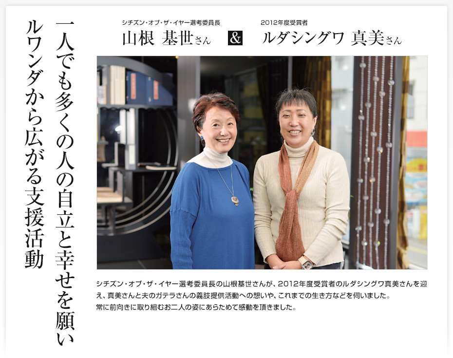 一人でも多くの人の自立と幸せを願いルワンダから広がる支援活動/シチズン・オブ・ザ・イヤー選考委員長 山根基世さん & 2012年度受賞者 ルダシングワ真美さん/シチズン・オブ・ザ・イヤー選考委員長の山根基世さんが、2012年度受賞者のルダシングワ真美さんを迎え、真美さんと夫のガテラさんの義肢提供活動への想いや、これまでの生き方などを伺いました。常に前向きに取り組むお二人の姿にあらためて感動を頂きました。