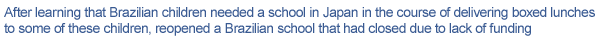 After learning that Brazilian children needed a school in Japan in the course of delivering boxed lunches to some of these children, reopened a Brazilian school that had closed due to lack of funding