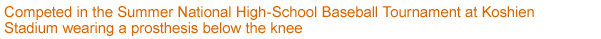 Competed in the Summer National High-School Baseball Tournament at Koshien Stadium wearing a prosthesis below the knee