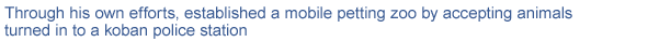 Through his own efforts, established a mobile petting zoo by accepting animals turned in to a koban police station