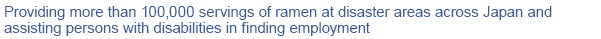 Providing more than 100,000 servings of ramen at disaster areas across Japan and assisting persons with disabilities in finding employment