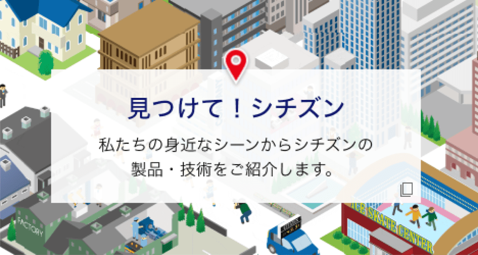 見つけて！シチズン 私たちの身近なシーンからシチズンの製品・技術をご紹介します。