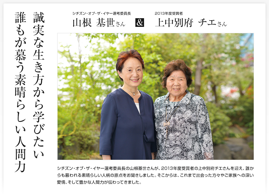 誠実な生き方から学びたい誰もが慕う素晴らしい人間力/シチズン・オブ・ザ・イヤー選考委員長 山根基世さん & 2013年度受賞者 上中別府チエさん/シチズン・オブ・ザ・イヤー選考委員長の山根基世さんが、2013年度受賞者の上中別府チエさんを迎え、誰からも慕われる素晴らしい人柄の原点をお聞きしました。そこからは、これまで出会った方々やご家族への深い愛情、そして豊かな人間力が伝わってきました。
