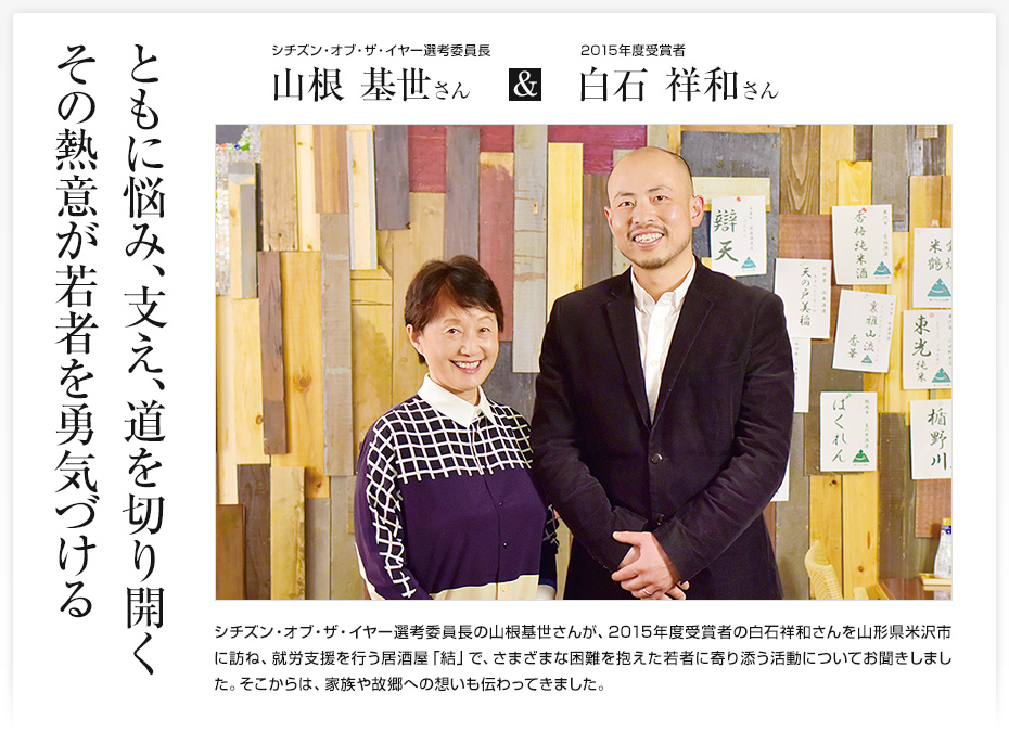 ともに悩み、支え、道を切り開くその熱意が若者を勇気づける/シチズン・オブ・ザ・イヤー選考委員長の山根基世さんが、2015年度受賞者の白石祥和さんを山形県米沢市に訪ね、就労支援を行う居酒屋「結」で、さまざまな困難を抱えた若者に寄り添う活動についてお聞きしました。そこからは、家族や故郷への想いも伝わってきました。